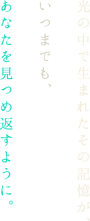 光の中で生まれたその記憶が、いつまでも、あなたを見つめ返すように。